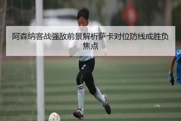 阿森纳客战强敌前景解析萨卡对位防线成胜负焦点